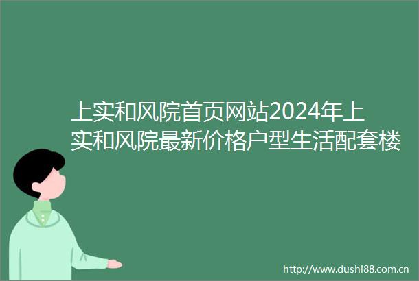 上实和风院首页网站2024年上实和风院最新价格户型生活配套楼盘地址