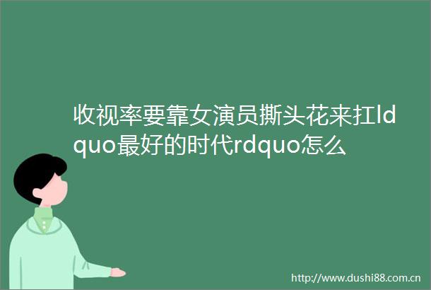 收视率要靠女演员撕头花来扛ldquo最好的时代rdquo怎么拍出来这么憋屈呢