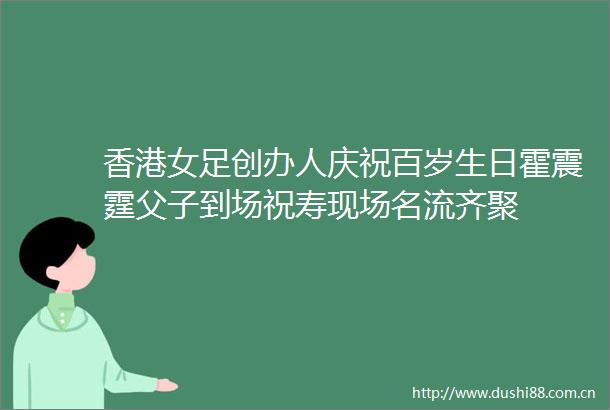 香港女足创办人庆祝百岁生日霍震霆父子到场祝寿现场名流齐聚