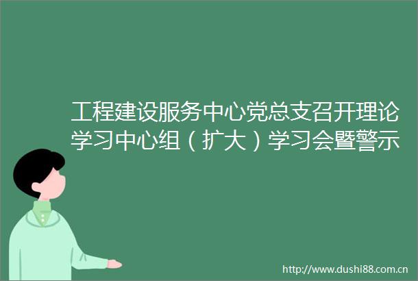 工程建设服务中心党总支召开理论学习中心组（扩大）学习会暨警示教育会