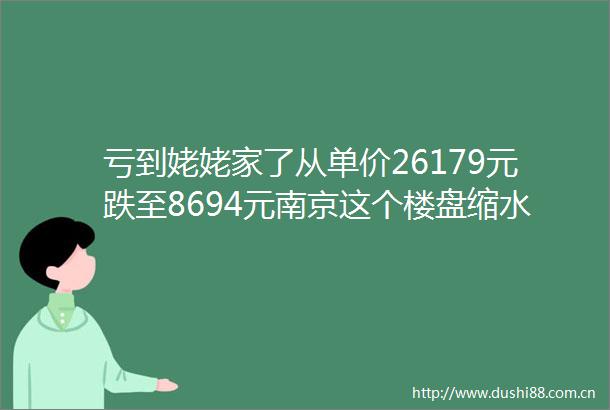 亏到姥姥家了从单价26179元跌至8694元南京这个楼盘缩水68