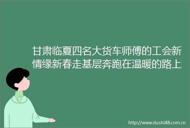 甘肃临夏四名大货车师傅的工会新情缘新春走基层奔跑在温暖的路上