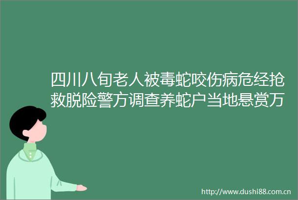 四川八旬老人被毒蛇咬伤病危经抢救脱险警方调查养蛇户当地悬赏万元寻捕蛇能手
