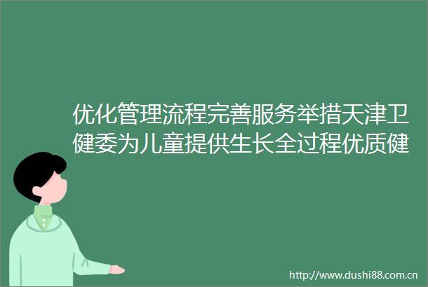 优化管理流程完善服务举措天津卫健委为儿童提供生长全过程优质健康服务