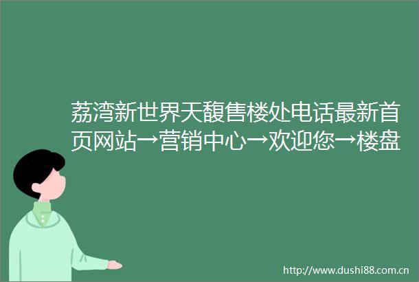 荔湾新世界天馥售楼处电话最新首页网站→营销中心→欢迎您→楼盘详情户型图备案价学校售楼中心