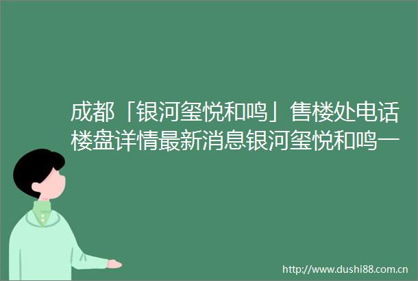 成都「银河玺悦和鸣」售楼处电话楼盘详情最新消息银河玺悦和鸣一房一价