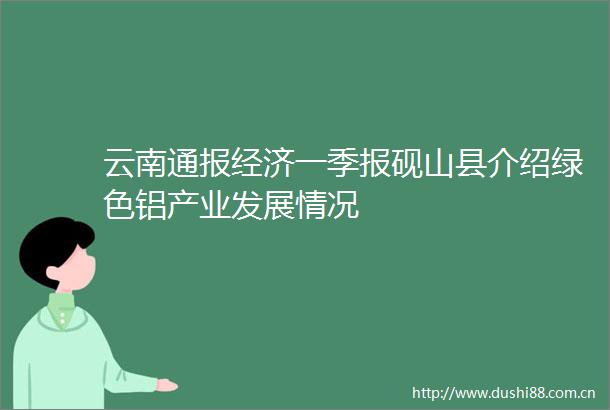 云南通报经济一季报砚山县介绍绿色铝产业发展情况