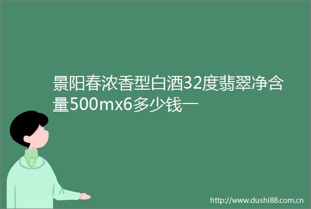 景阳春浓香型白酒32度翡翠净含量500mx6多少钱一