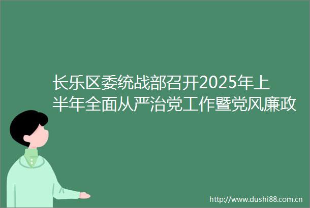 长乐区委统战部召开2025年上半年全面从严治党工作暨党风廉政建设工作专题会集中开展警示教育
