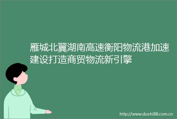 雁城北翼湖南高速衡阳物流港加速建设打造商贸物流新引擎