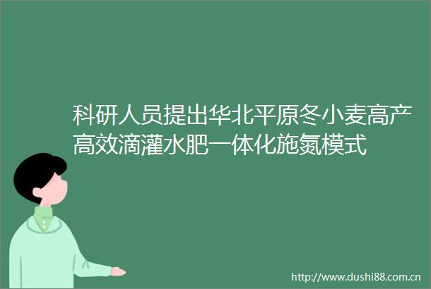 科研人员提出华北平原冬小麦高产高效滴灌水肥一体化施氮模式