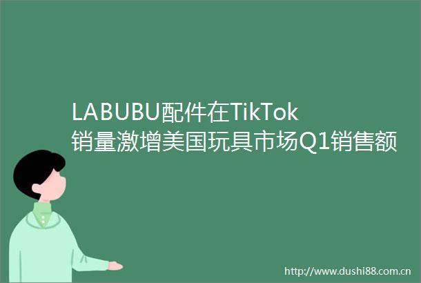 LABUBU配件在TikTok销量激增美国玩具市场Q1销售额同比增长6跨境电商日报