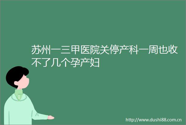 苏州一三甲医院关停产科一周也收不了几个孕产妇