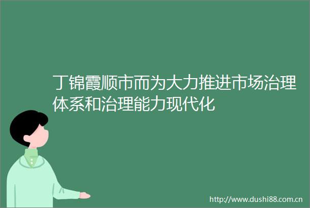 丁锦霞顺市而为大力推进市场治理体系和治理能力现代化