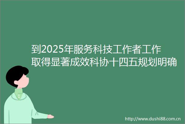 到2025年服务科技工作者工作取得显著成效科协十四五规划明确总目标