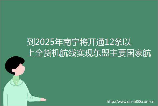 到2025年南宁将开通12条以上全货机航线实现东盟主要航点全覆盖