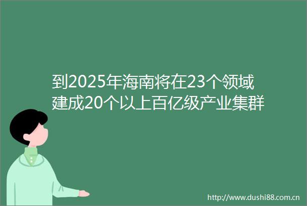 到2025年海南将在23个领域建成20个以上百亿级产业集群