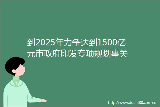 到2025年力争达到1500亿元市印发专项规划事关