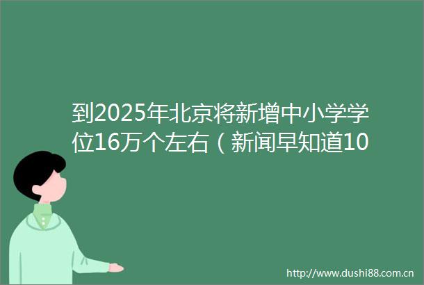 到2025年北京将新增中小学学位16万个左右（新闻早知道10月12日）