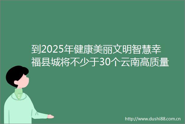 到2025年健康美丽文明智慧幸福县城将不少于30个云南高质量推进城镇化建设