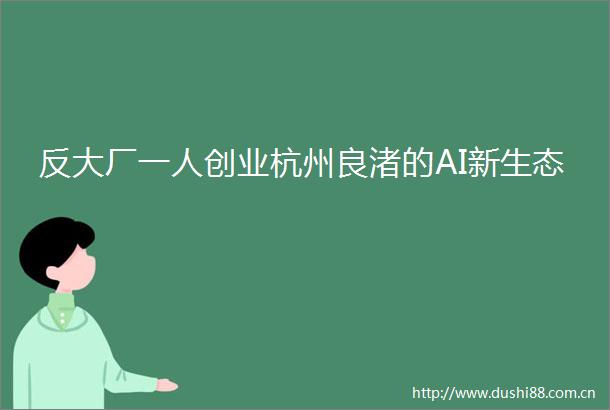 反大厂一人创业杭州良渚的AI新生态