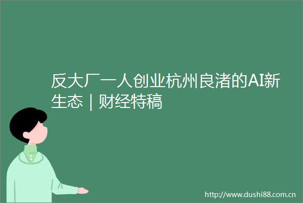 反大厂一人创业杭州良渚的AI新生态｜财经特稿