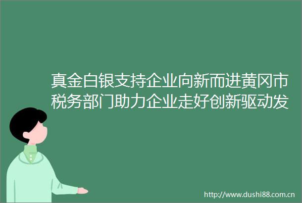 真金白银支持企业向新而进黄冈市税务部门助力企业走好创新驱动发展之路