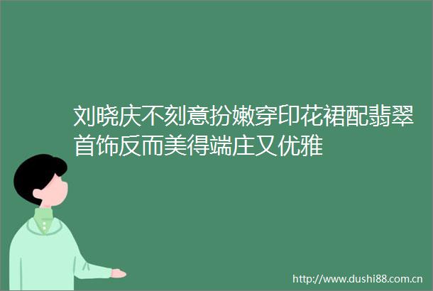 刘晓庆不刻意扮嫩穿印花裙配翡翠首饰反而美得端庄又优雅