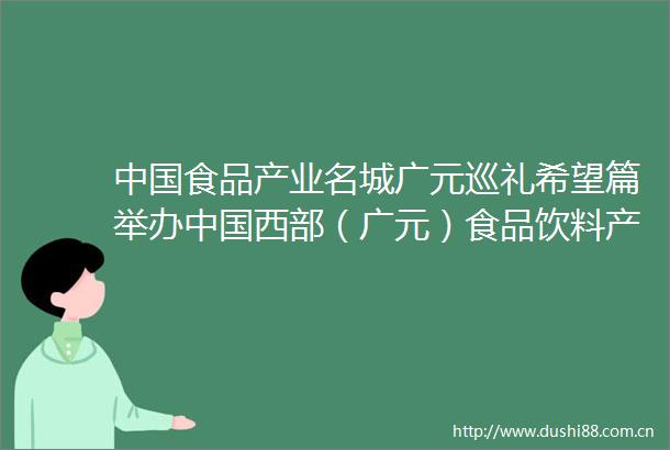 食品产业名城广元巡礼希望篇举办西部（广元）食品饮料产业发展大会底气何在生态本底好发展态势好物流基础好