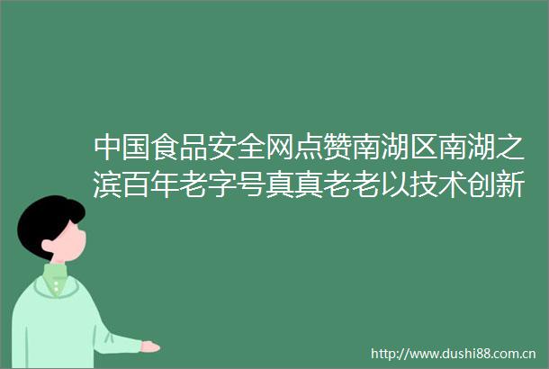食品安全网点赞南湖区南湖之滨百年老字号真真老老以技术创新铸造食品安全防线