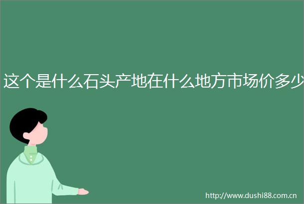 这个是什么石头产地在什么地方市场价多少
