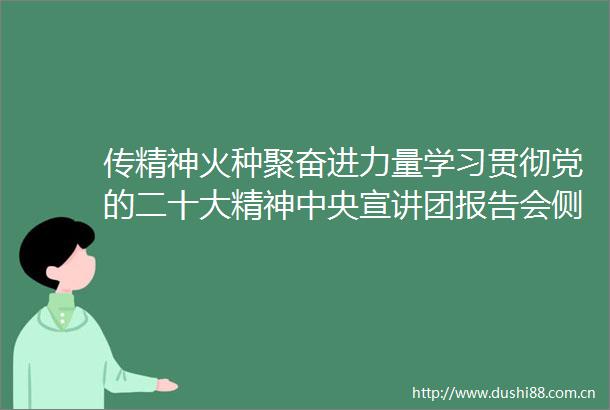 传精神火种聚奋进力量学习贯彻党的二十大精神中央宣讲团报告会侧记
