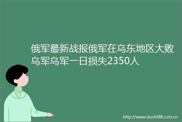 俄军最新战报俄军在乌东地区大败乌军乌军一日损失2350人