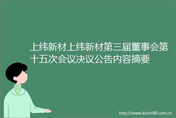 上纬新材上纬新材第三届董事会第十五次会议决议公告内容摘要