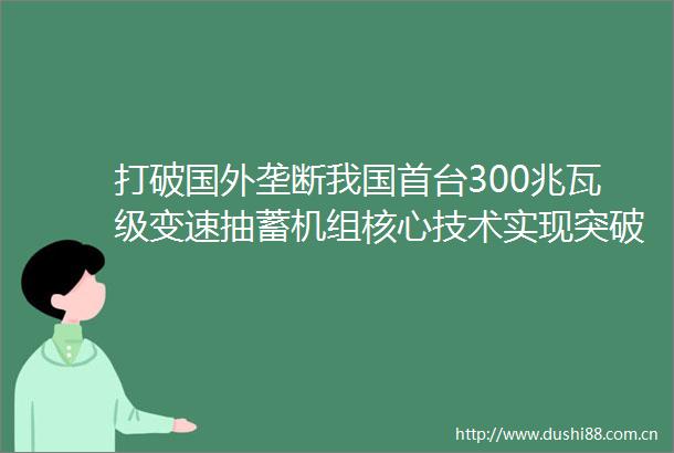 打破国外垄断我国首台300兆瓦级变速抽蓄机组核心技术实现突破