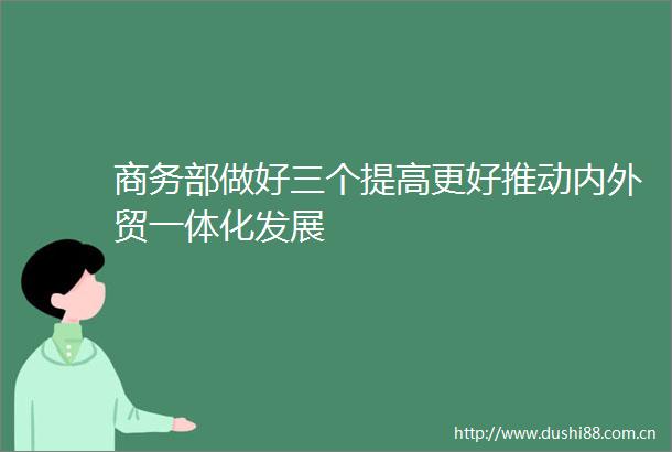 商务部做好三个提高更好推动内外贸一体化发展