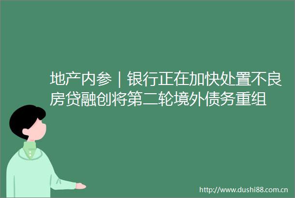 地产内参｜银行正在加快处置不良房贷融创将第二轮境外债务重组