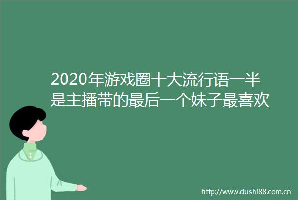 2020年游戏圈十大流行语一半是主播带的最后一个妹子最喜欢