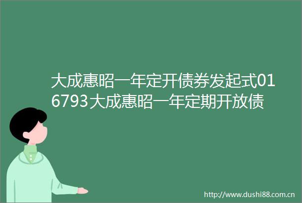 大成惠昭一年定开债券发起式016793大成惠昭一年定期开放债券型发起式证券投资基金基金产品资料概要更新