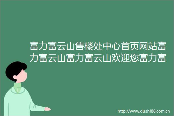 富力富云山售楼处中心首页网站富力富云山富力富云山欢迎您富力富云山楼盘详情售楼处