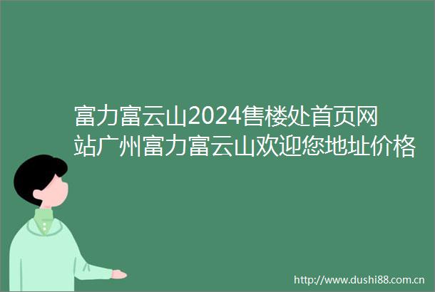 富力富云山2024售楼处首页网站广州富力富云山欢迎您地址价格户型详情