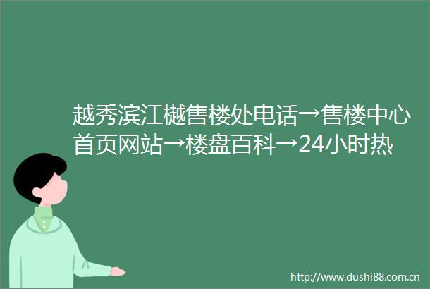 越秀滨江樾售楼处电话→售楼中心首页网站→楼盘百科→24小时热线电话