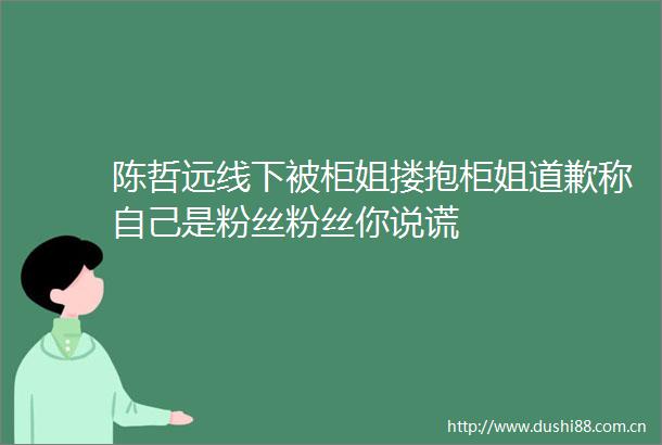 陈哲远线下被柜姐搂抱柜姐道歉称自己是粉丝粉丝你说谎