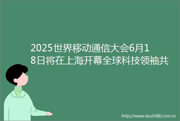 2025世界移动通信大会6月18日将在上海开幕全球科技领袖共话智能未来
