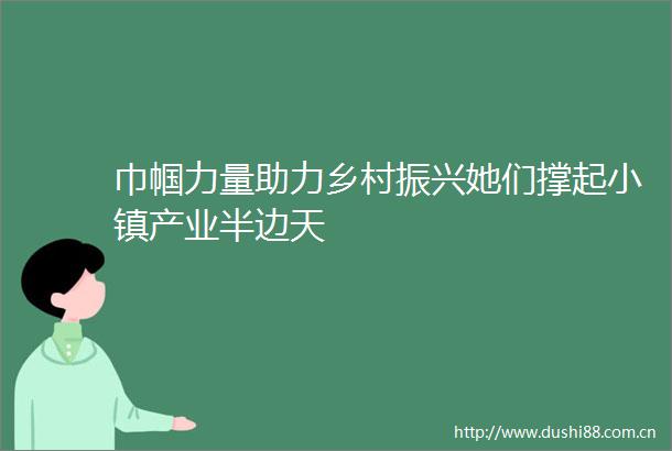巾帼力量助力乡村振兴她们撑起小镇产业半边天