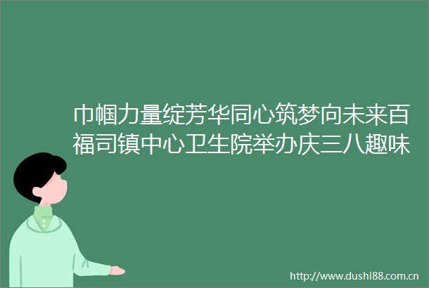 巾帼力量绽芳华同心筑梦向未来百福司镇中心卫生院举办庆三八趣味运动会