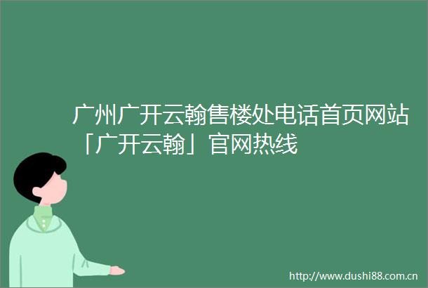 广州广开云翰售楼处电话首页网站「广开云翰」官网热线