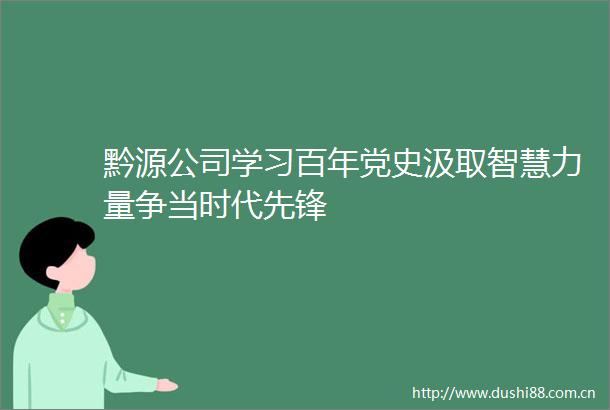 黔源公司学习百年党史汲取智慧力量争当时代先锋