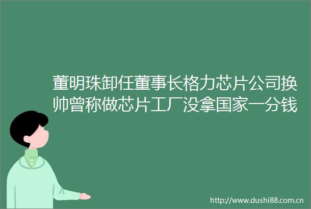 董明珠卸任董事长格力芯片公司换帅曾称做芯片工厂没拿一分钱