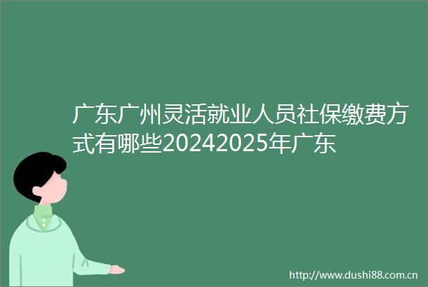 广东广州灵活就业人员社保缴费方式有哪些20242025年广东广州灵活就业人员自费社保缴费价格是多少
